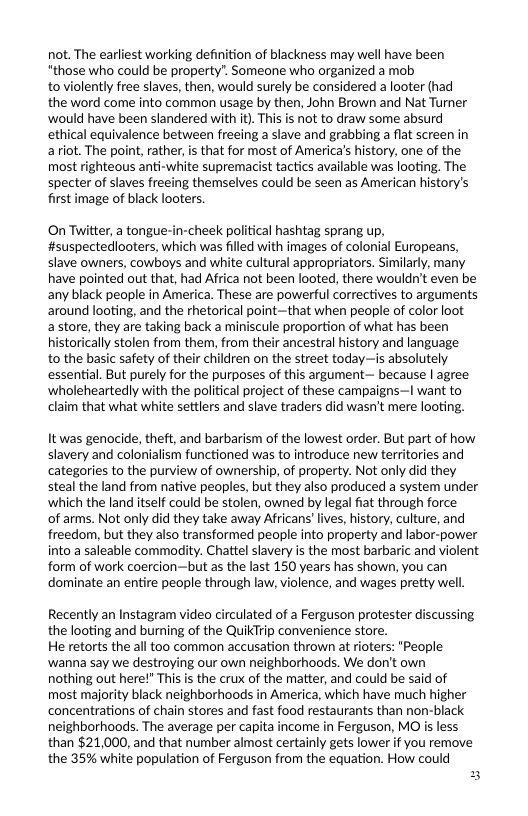 not. The earliest working definition of blackness may well have been "those who could be property”. Someone who organized a mob toviolently free slaves, then, would surely be considered a looter (had the word come into common usage by then, John Brown and Nat Turner would have been slandered with it). This is not to draw some absurd ethical equivalence between freeing a slave and grabbing a flat screen in ariot. The point, rather, is that for most of America’s history, one of the most righteous anti-white supremacist tactics available was looting. The specter of slaves freeing themselves could be seen as American history’s first image of black looters.  On Twitter, a tongue-in-cheek political hashtag sprang up, #suspectediooters, which was filled with images of colonial Europeans, slave owners, cowboys and white cultural appropriators. Similarly, many have pointed out that, had Africa not been looted, there wouldn’t even be. any black people in America. These are powerful correctives to arguments around looting, and the rhetorical point-that when people of color loot astore, they are taking back a miniscule proportion of what has been historically stolen from them, from their ancestral history and language  to the basic safety of their children on the street today—is absolutely essential. But purely for the purposes of this argument— because | agree ‘wholeheartedly with the political project of these campaigns—I want to claim that what white settlers and slave traders did wasn’t mere looting.  It was genocide, theft, and barbarism of the lowest order. But part of how slavery and colonialism functioned was to introduce new territories and categories to the purview of ownership, of property. Not only did they steal the land from native peoples, but they also produced a system under ‘which the land itself could be stolen, owned by legal fiat through force  of arms. Not only did they take away Africans’lives, history, culture, and freedom, but they also transformed people into property and labor-power into a saleable commodity. Chattel slavery is the most barbaric and violent form of work coercion—but as the last 150 years has shown, you can dominate an entire people through law, violence, and wages pretty well,  Recently an Instagram video circulated of a Ferguson protester discussing the looting and burning of the QuikTrip convenience store.  He retorts the all too common accusation thrown at rioters: "People ‘wanna say we destroying our own neighborhoods. We don’t own  nothing out here!” This is the crux of the matter, and could be said of most majority black neighborhoods in America, which have much higher concentrations of chain stores and fast food restaurants than non-black neighborhoods. The average per capita income in Ferguson, MO is less than $21,000, and that number almost certainly gets lower if you remove the 35% white population of Ferguson from the equation. How could 